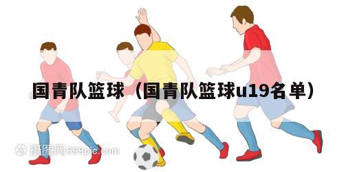 国青队篮球（国青队篮球u19名单）