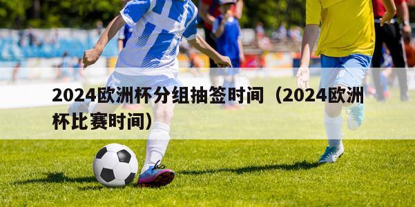 2024欧洲杯分组抽签时间（2024欧洲杯比赛时间）