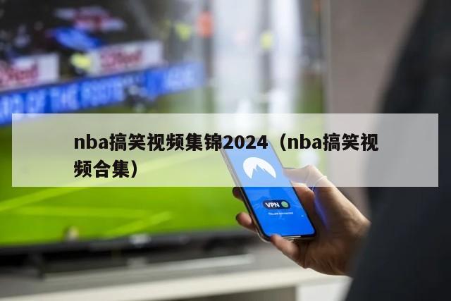 nba搞笑视频集锦2024（nba搞笑视频合集）