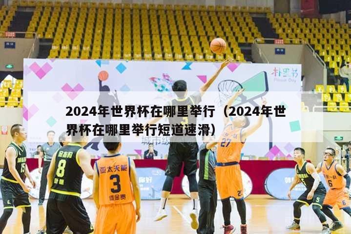 2024年世界杯在哪里举行（2024年世界杯在哪里举行短道速滑）